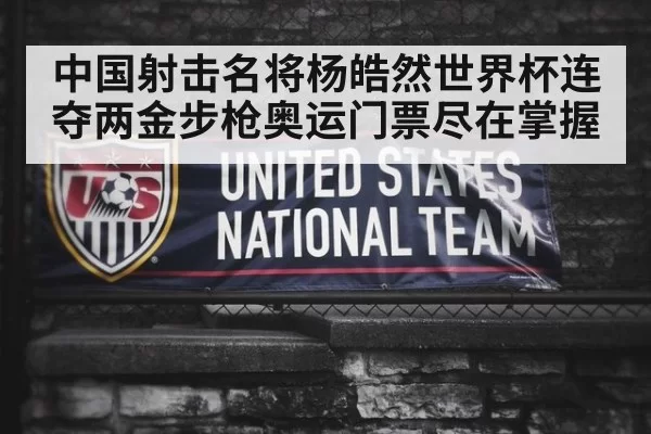 中国射击名将杨皓然世界杯连夺两金步枪奥运门票尽在掌握