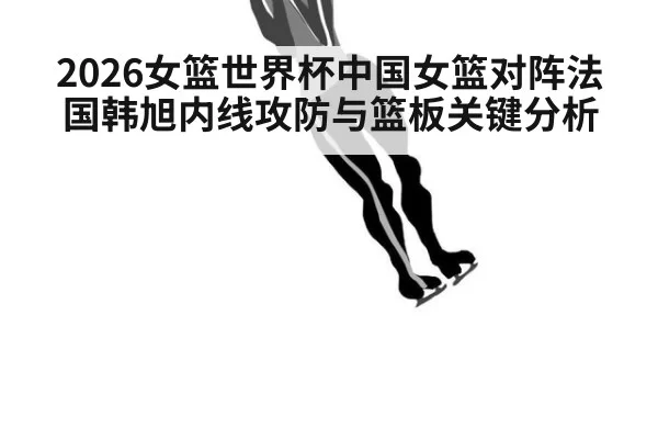 2026女篮世界杯中国女篮对阵法国韩旭内线攻防与篮板关键分析
